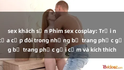 sex khách sạn Phim sex cosplay: Trải nghiệm tuyệt vời của cặp đôi trong những bộ trang phục gợi cảm và kích thích