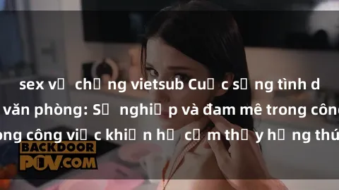 sex vợ chồng vietsub Cuộc sống tình dục của nhân viên văn phòng: Sự nghiệp và đam mê trong công việc khiến họ cảm thấy hứng thú với tình dục?