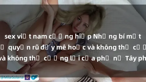 sex việt nam cưỡng hiếp Những bí mật về sex gái Tây: Sự quyến rũ đầy mê hoặc và không thể cưỡng lại của phụ nữ Tây phương