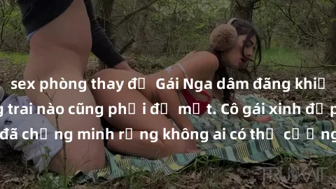 sex phòng thay đồ Gái Nga dâm đãng khiến tim bất cứ chàng trai nào cũng phải đỏ mặt. Cô gái xinh đẹp này đã chứng minh rằng không ai có thể cưỡng lại khi cô làm tình đắm say.