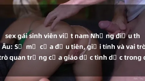 sex gái sinh viên việt nam Những điều thú vị về sex ở Bắc Âu: Sự mở cửa đầu tiên, giới tính và vai trò quan trọng của giáo dục tình dục trong các quốc gia này.