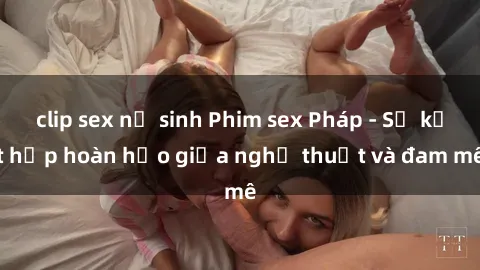 clip sex nữ sinh Phim sex Pháp - Sự kết hợp hoàn hảo giữa nghệ thuật và đam mê