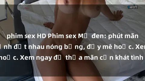 phim sex HD Phim sex Mỹ đen: phút mãnh liệt với những cảnh địt nhau nóng bỏng, đầy mê hoặc. Xem ngay để thỏa mãn cơn khát tình dục của bạn!