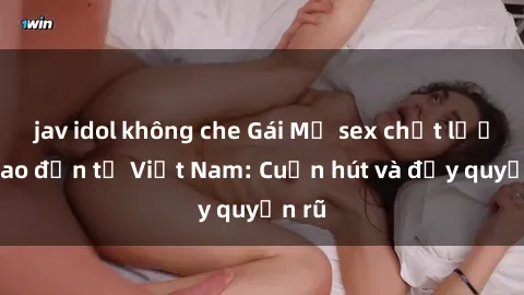 jav idol không che Gái Mỹ sex chất lượng cao đến từ Việt Nam: Cuốn hút và đầy quyến rũ