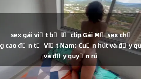 sex gái việt bị lộ clip Gái Mỹ sex chất lượng cao đến từ Việt Nam: Cuốn hút và đầy quyến rũ