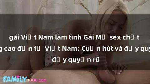 gái Việt Nam làm tình Gái Mỹ sex chất lượng cao đến từ Việt Nam: Cuốn hút và đầy quyến rũ