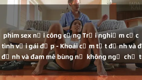phim sex nơi công cộng Trải nghiệm cực kỳ thú vị khi làm tình với gái đẹp - Khoái cảm tột đỉnh và đam mê bùng nổ không ngờ chỉ trong một đêm!