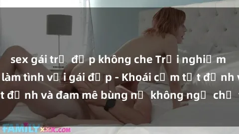 sex gái trẻ đẹp không che Trải nghiệm cực kỳ thú vị khi làm tình với gái đẹp - Khoái cảm tột đỉnh và đam mê bùng nổ không ngờ chỉ trong một đêm!