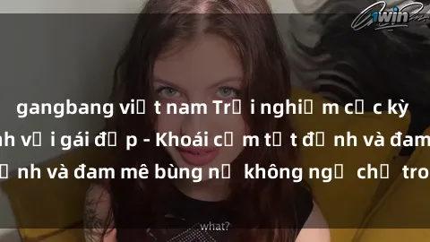 gangbang việt nam Trải nghiệm cực kỳ thú vị khi làm tình với gái đẹp - Khoái cảm tột đỉnh và đam mê bùng nổ không ngờ chỉ trong một đêm!