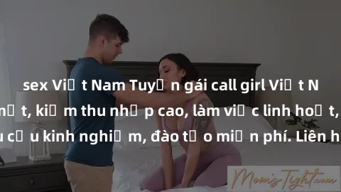 sex Việt Nam Tuyển gái call girl Việt Nam gợi cảm, đẹp mắt, kiếm thu nhập cao, làm việc linh hoạt, không yêu cầu kinh nghiệm, đào tạo miễn phí. Liên hệ ngay để biết thêm chi tiết!