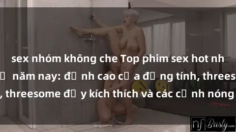 sex nhóm không che Top phim sex hot nhất không thể bỏ lỡ năm nay: đỉnh cao của đồng tính, threesome đầy kích thích và các cảnh nóng đang gây sốt!