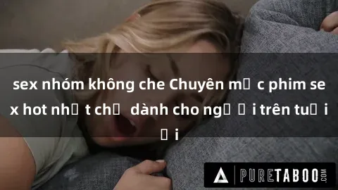 sex nhóm không che Chuyên mục phim sex hot nhất chỉ dành cho người trên tuổi
