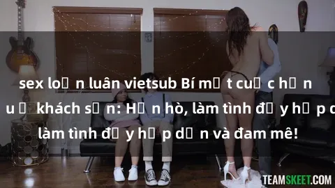 sex loạn luân vietsub Bí mật cuộc hẹn gái Việt lần đầu ở khách sạn: Hẹn hò, làm tình đầy hấp dẫn và đam mê!