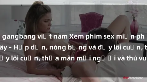 gangbang việt nam Xem phim sex miễn phí online ngay tại đây – Hấp dẫn, nóng bỏng và đầy lôi cuốn, thỏa mãn mọi người và thú vui của bạn!