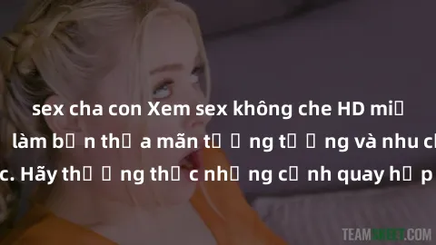 sex cha con Xem sex không che HD miễn phí đảm bảo sẽ làm bạn thỏa mãn tưởng tượng và nhu cầu tình dục. Hãy thưởng thức những cảnh quay hấp dẫn và mãnh liệt ngay bây giờ!