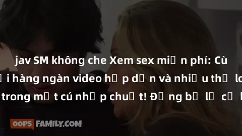 jav SM không che Xem sex miễn phí: Cùng trải nghiệm với hàng ngàn video hấp dẫn và nhiều thể loại đa dạng chỉ trong một cú nhấp chuột! Đừng bỏ lỡ cơ hội thưởng thức tuyệt vời này ngay hôm nay!