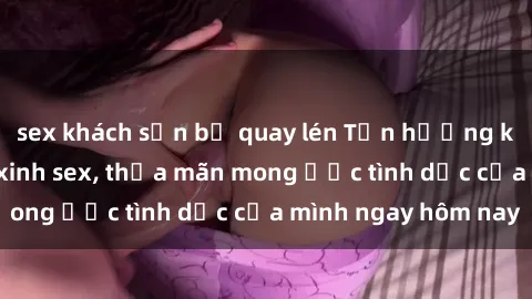 sex khách sạn bị quay lén Tận hưởng khoái cảm với gái xinh sex, thỏa mãn mong ước tình dục của mình ngay hôm nay