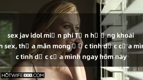 sex jav idol miễn phí Tận hưởng khoái cảm với gái xinh sex, thỏa mãn mong ước tình dục của mình ngay hôm nay