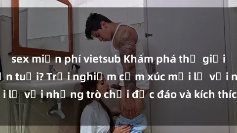 sex miễn phí vietsub Khám phá thế giới sex trực tuyến: Hơn tuổi? Trải nghiệm cảm xúc mới lạ với những trò chơi độc đáo và kích thích người lớn