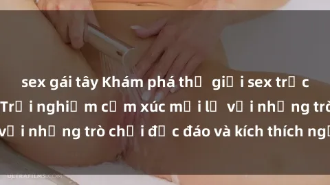 sex gái tây Khám phá thế giới sex trực tuyến: Hơn tuổi? Trải nghiệm cảm xúc mới lạ với những trò chơi độc đáo và kích thích người lớn
