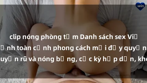 clip nóng phòng tắm Danh sách sex Việt Nam không che - Ảnh toàn cảnh phong cách mới đầy quyến rũ và nóng bỏng, cực kỳ hấp dẫn, không thể bỏ qua!
