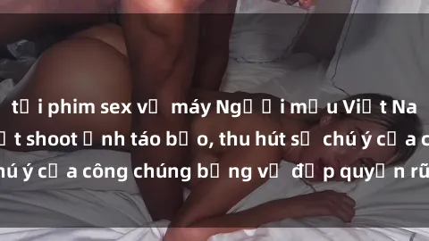 tải phim sex về máy Người mẫu Việt Nam gây sốt với loạt shoot ảnh táo bạo, thu hút sự chú ý của công chúng bằng vẻ đẹp quyến rũ và gợi cảm.