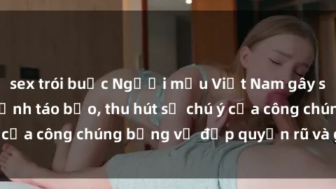 sex trói buộc Người mẫu Việt Nam gây sốt với loạt shoot ảnh táo bạo, thu hút sự chú ý của công chúng bằng vẻ đẹp quyến rũ và gợi cảm.