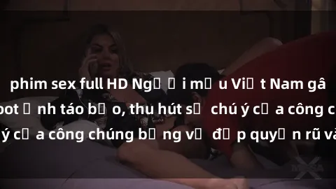 phim sex full HD Người mẫu Việt Nam gây sốt với loạt shoot ảnh táo bạo, thu hút sự chú ý của công chúng bằng vẻ đẹp quyến rũ và gợi cảm.