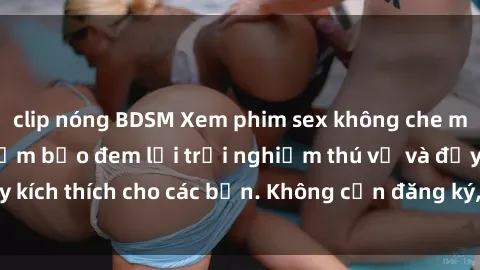 clip nóng BDSM Xem phim sex không che miễn phí tại đây, đảm bảo đem lại trải nghiệm thú vị và đầy kích thích cho các bạn. Không cần đăng ký, hoàn toàn miễn phí.