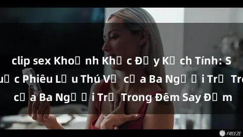 clip sex Khoảnh Khắc Đầy Kịch Tính: Sex  Việt Nam và Cuộc Phiêu Lưu Thú Vị của Ba Người Trẻ Trong Đêm Say Đắm