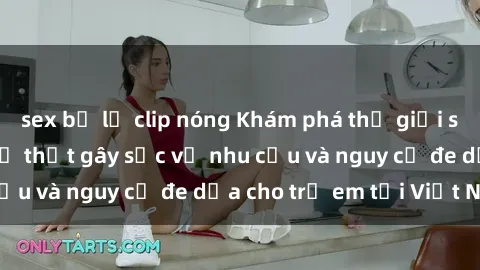 sex bị lộ clip nóng Khám phá thế giới sex loli Việt Nam: Sự thật gây sốc về nhu cầu và nguy cơ đe dọa cho trẻ em tại Việt Nam