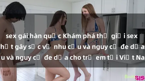 sex gái hàn quốc Khám phá thế giới sex loli Việt Nam: Sự thật gây sốc về nhu cầu và nguy cơ đe dọa cho trẻ em tại Việt Nam