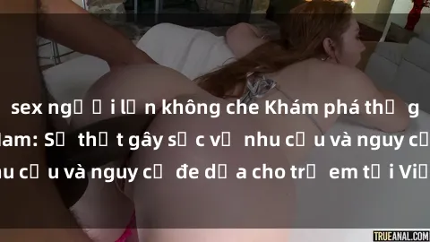sex người lớn không che Khám phá thế giới sex loli Việt Nam: Sự thật gây sốc về nhu cầu và nguy cơ đe dọa cho trẻ em tại Việt Nam