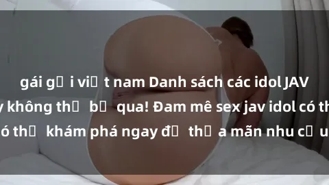 gái gọi việt nam Danh sách các idol JAV hot nhất hiện nay không thể bỏ qua! Đam mê sex jav idol có thể khám phá ngay để thỏa mãn nhu cầu giải trí của mình!