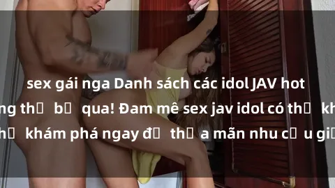 sex gái nga Danh sách các idol JAV hot nhất hiện nay không thể bỏ qua! Đam mê sex jav idol có thể khám phá ngay để thỏa mãn nhu cầu giải trí của mình!