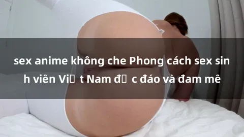sex anime không che Phong cách sex sinh viên Việt Nam độc đáo và đam mê